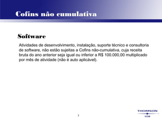 3
Cofins não cumulativa
Software
Atividades de desenvolvimento, instalação, suporte técnico e consultoria
de software, não estão sujeitas a Cofins não-cumulativa, cuja receita
bruta do ano anterior seja igual ou inferior a R$ 100.000,00 multiplicado
por mês de atividade (não é auto aplicável).
 
