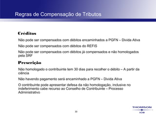 30
Regras de Compensação de Tributos
Créditos
Não pode ser compensados com débitos encaminhados a PGFN – Divida Ativa
Não pode ser compensados com débitos do REFIS
Não pode ser compensados com débitos já compensados e não homologados
pela SRF
Prescrição
Não homologado o contribuinte tem 30 dias para recolher o débito – A partir da
ciência
Não havendo pagamento será encaminhado a PGFN – Divida Ativa
O contribuinte pode apresentar defesa da não homologação, inclusive no
indeferimento cabe recurso ao Conselho de Contribuinte – Processo
Administrativo
 