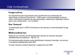 32
Cide Combustíveis
Cooperativas
As cooperativas são responsáveis pelo recolhimento da contribuição de
Intervenção no Domínio Econômico – CIDE sobre a comercialização de álcool
etílico combustível recebidos de seus associados, observado a legislação própria
para o seu recolhimento – Lei 10.336/01
Gás Natural
A contribuição para o CIDE-Combustíveis não alcança a comercialização de gás
natural
Hidrocarbonetos
Aplica-se as correntes de hidrocarbonetos líquidos as mesmas alíquotas
estabelecidas para gasolina – R$ 541,10
Os hidrocarbonetos líquidos serão identificados mediante marcação, nos termos
e condições estabelecidos pela ANP.
O poder executivo poderá dispensar o pagamento da CIDE.
 