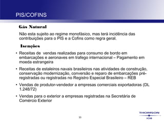 33
PIS/COFINS
Gás Natural
Não esta sujeito ao regime monofásico, mas terá incidência das
contribuições para o PIS e a Cofins como regra geral.
Isenções
• Receitas de vendas realizadas para consumo de bordo em
embarcações e aeronaves em trafego internacional – Pagamento em
moeda estrangeira
• Receitas de estaleiros navais brasileiros nas atividades de construção,
conservação modernização, conversão e reparo de embarcações pré-
registradas ou registradas no Registro Especial Brasileiro – REB
• Vendas de produtor-vendedor a empresas comerciais exportadoras (DL
1.248/72)
• Vendas para o exterior a empresas registradas na Secretária de
Comércio Exterior
 