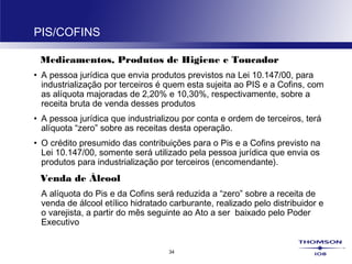 34
PIS/COFINS
Medicamentos, Produtos de Higiene e Toucador
• A pessoa jurídica que envia produtos previstos na Lei 10.147/00, para
industrialização por terceiros é quem esta sujeita ao PIS e a Cofins, com
as alíquota majoradas de 2,20% e 10,30%, respectivamente, sobre a
receita bruta de venda desses produtos
• A pessoa jurídica que industrializou por conta e ordem de terceiros, terá
alíquota “zero” sobre as receitas desta operação.
• O crédito presumido das contribuições para o Pis e a Cofins previsto na
Lei 10.147/00, somente será utilizado pela pessoa jurídica que envia os
produtos para industrialização por terceiros (encomendante).
Venda de Álcool
A alíquota do Pis e da Cofins será reduzida a “zero” sobre a receita de
venda de álcool etílico hidratado carburante, realizado pelo distribuidor e
o varejista, a partir do mês seguinte ao Ato a ser baixado pelo Poder
Executivo
 