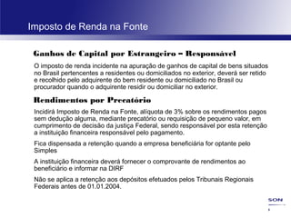 35
Imposto de Renda na Fonte
Ganhos de Capital por Estrangeiro – Responsável
O imposto de renda incidente na apuração de ganhos de capital de bens situados
no Brasil pertencentes a residentes ou domiciliados no exterior, deverá ser retido
e recolhido pelo adquirente do bem residente ou domiciliado no Brasil ou
procurador quando o adquirente residir ou domiciliar no exterior.
Rendimentos por Precatório
Incidirá Imposto de Renda na Fonte, alíquota de 3% sobre os rendimentos pagos
sem dedução alguma, mediante precatório ou requisição de pequeno valor, em
cumprimento de decisão da justiça Federal, sendo responsável por esta retenção
a instituição financeira responsável pelo pagamento.
Fica dispensada a retenção quando a empresa beneficiária for optante pelo
Simples
A instituição financeira deverá fornecer o comprovante de rendimentos ao
beneficiário e informar na DIRF
Não se aplica a retenção aos depósitos efetuados pelos Tribunais Regionais
Federais antes de 01.01.2004.
 