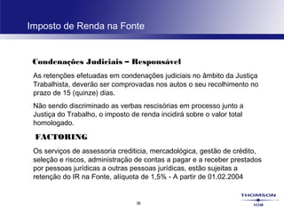 36
Imposto de Renda na Fonte
Condenações Judiciais – Responsável
As retenções efetuadas em condenações judiciais no âmbito da Justiça
Trabalhista, deverão ser comprovadas nos autos o seu recolhimento no
prazo de 15 (quinze) dias.
Não sendo discriminado as verbas rescisórias em processo junto a
Justiça do Trabalho, o imposto de renda incidirá sobre o valor total
homologado.
FACTORING
Os serviços de assessoria crediticia, mercadológica, gestão de crédito,
seleção e riscos, administração de contas a pagar e a receber prestados
por pessoas jurídicas a outras pessoas jurídicas, estão sujeitas a
retenção do IR na Fonte, alíquota de 1,5% - A partir de 01.02.2004
 