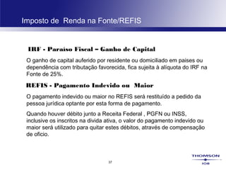 37
Imposto de Renda na Fonte/REFIS
IRF - Paraíso Fiscal – Ganho de Capital
O ganho de capital auferido por residente ou domiciliado em paises ou
dependência com tributação favorecida, fica sujeita à alíquota do IRF na
Fonte de 25%.
REFIS - Pagamento Indevido ou Maior
O pagamento indevido ou maior no REFIS será restituído a pedido da
pessoa jurídica optante por esta forma de pagamento.
Quando houver débito junto a Receita Federal , PGFN ou INSS,
inclusive os inscritos na divida ativa, o valor do pagamento indevido ou
maior será utilizado para quitar estes débitos, através de compensação
de oficio.
 
