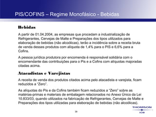 39
PIS/COFINS – Regime Monofásico - Bebidas
Bebidas
A partir de 01.04.2004, as empresas que procedam a industrialização de
Refrigerantes, Cervejas de Malte e Preparações dos tipos utilizados para
elaboração de bebidas (não alcoólicas), terão a incidência sobre a receita bruta
de venda desses produtos com alíquota de 1,4% para o PIS e 6,6% para a
Cofins.
A pessoa jurídica produtora por encomenda é responsável solidária com o
encomendante das contribuições para o Pis e a Cofins com alíquotas majoradas
citadas acima.
Atacadistas e Varejistas
A receita de venda dos produtos citados acima pelo atacadista e varejista, ficam
reduzidos a “Zero”.
As alíquotas do Pis e da Cofins também ficam reduzidos a “Zero” sobre as
matérias-primas e materiais de embalagem relacionados no Anexo Único da Lei
10.833/03, quando utilizados na fabricação de Refrigerantes, Cervejas de Malte e
Preparações dos tipos utilizadas para elaboração de bebidas (não alcoólicas).
 