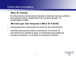 4
Cofins Não-Cumulativa
Base de Cálculo
É o faturamento mensal assim entendido o total das receitas auferidas
pela pessoa jurídica, independente de sua denominação ou
classificação contábil.
Receitas que não integram a Base de Cálculo
• não-operacionais, decorrentes da venda de ativo permanente;
• auferidas pela pessoa jurídica revendedora, na revenda de
mercadorias em relação às quais a contribuição seja exigida da
empresa vendedora, na condição de substituta tributária;
 