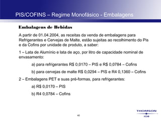 40
PIS/COFINS – Regime Monofásico - Embalagens
Embalagens de Bebidas
A partir de 01.04.2004, as receitas da venda de embalagens para
Refrigerantes e Cervejas de Malte, estão sujeitas ao recolhimento do Pis
e da Cofins por unidade de produto, a saber:
1 – Lata de Alumínio e lata de aço, por litro de capacidade nominal de
envasamento:
a) para refrigerantes R$ 0,0170 – PIS e R$ 0,0784 – Cofins
b) para cervejas de malte R$ 0,0294 – PIS e R4 0,1360 – Cofins
2 – Embalagens PET e suas pré-formas, para refrigerantes:
a) R$ 0,0170 – PIS
b) R4 0,0784 – Cofins
 