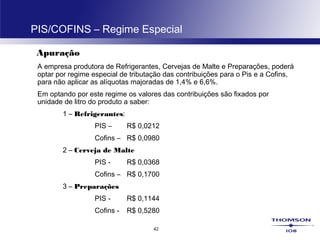 42
PIS/COFINS – Regime Especial
Apuração
A empresa produtora de Refrigerantes, Cervejas de Malte e Preparações, poderá
optar por regime especial de tributação das contribuições para o Pis e a Cofins,
para não aplicar as alíquotas majoradas de 1,4% e 6,6%.
Em optando por este regime os valores das contribuições são fixados por
unidade de litro do produto a saber:
1 – Refrigerantes:
PIS – R$ 0,0212
Cofins – R$ 0,0980
2 – Cerveja de Malte
PIS - R$ 0,0368
Cofins – R$ 0,1700
3 – Preparações
PIS - R$ 0,1144
Cofins - R$ 0,5280
 