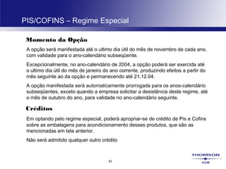43
PIS/COFINS – Regime Especial
Momento da Opção
A opção será manifestada até o ultimo dia útil do mês de novembro de cada ano,
com validade para o ano-calendário subseqüente.
Excepcionalmente, no ano-calendário de 2004, a opção poderá ser exercida até
o ultimo dia útil do mês de janeiro do ano corrente, produzindo efeitos a partir do
mês seguinte ao da opção e permanecendo até 21.12.04.
A opção manifestada será automaticamente prorrogada para os anos-calendário
subseqüentes, exceto quando a empresa solicitar a desistência deste regime, até
o mês de outubro do ano, para validade no ano-calendário seguinte.
Créditos
Em optando pelo regime especial, poderá apropriar-se de crédito de Pis e Cofins
sobre as embalagens para acondicionamento desses produtos, que são as
mencionadas em tela anterior.
Não será admitido qualquer outro crédito
 