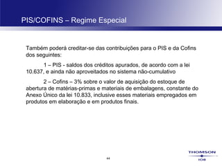 44
PIS/COFINS – Regime Especial
Também poderá creditar-se das contribuições para o PIS e da Cofins
dos seguintes:
1 – PIS - saldos dos créditos apurados, de acordo com a lei
10.637, e ainda não aproveitados no sistema não-cumulativo
2 – Cofins – 3% sobre o valor de aquisição do estoque de
abertura de matérias-primas e materiais de embalagens, constante do
Anexo Único da lei 10.833, inclusive esses materiais empregados em
produtos em elaboração e em produtos finais.
 