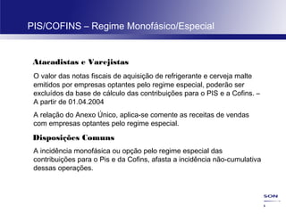 45
PIS/COFINS – Regime Monofásico/Especial
Atacadistas e Varejistas
O valor das notas fiscais de aquisição de refrigerante e cerveja malte
emitidos por empresas optantes pelo regime especial, poderão ser
excluídos da base de cálculo das contribuições para o PIS e a Cofins. –
A partir de 01.04.2004
A relação do Anexo Único, aplica-se comente as receitas de vendas
com empresas optantes pelo regime especial.
Disposições Comuns
A incidência monofásica ou opção pelo regime especial das
contribuições para o Pis e da Cofins, afasta a incidência não-cumulativa
dessas operações.
 