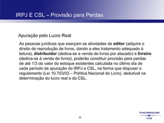 46
IRPJ E CSL – Provisão para Perdas
Apuração pelo Lucro Real
As pessoas jurídicas que exerçam as atividades de editor (adquire o
direito de reprodução de livros, dando a eles tratamento adequado à
leitura), distribuidor (dedica-se a venda de livros por atacado) e livreiro
(dedica-se à venda de livros), poderão constituir provisão para perdas
de até 1/3 do valor do estoque existentes calculada no último dia de
cada período de apuração do IRPJ e CSL, na forma que dispuser o
regulamento (Lei 10.753/03 – Política Nacional do Livro), dedutível na
determinação do lucro real e da CSL.
 