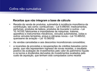 5
Cofins não cumulativa
Receitas que não integram a base de cálculo
• Receita da venda de produtos, submetida à incidência monofásica da
contribuição, tais como: combustíveis – Lei 9.990/00; medicamentos,
perfumes, produtos de beleza, produtos de toucador e outros – Lei
10.147/00; fabricantes e importadores de máquinas, tratores,
aparelhos e instrumentos mecânicos, veículos automotores, ciclos e
outros veículos terrestres, pneus e câmaras novos – Lei 10.485/02;
querosene de aviação – Lei 10.560/02 
• As vendas canceladas e aos descontos incondicionais concedidos;
• a reversões de provisões e recuperações de créditos baixados como
perda, que não representem ingresso de novas receitas, o resultado
positivo da avaliação de investimentos pelo valor do patrimônio líquido
e os lucros e dividendos derivados de investimentos avaliados pelo
custo de aquisição, que tenham sido computados como receita
 