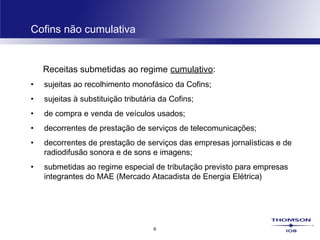 6
Cofins não cumulativa
Receitas submetidas ao regime cumulativo:
• sujeitas ao recolhimento monofásico da Cofins;
• sujeitas à substituição tributária da Cofins;
• de compra e venda de veículos usados;
• decorrentes de prestação de serviços de telecomunicações;
• decorrentes de prestação de serviços das empresas jornalísticas e de
radiodifusão sonora e de sons e imagens;
• submetidas ao regime especial de tributação previsto para empresas
integrantes do MAE (Mercado Atacadista de Energia Elétrica)
 
