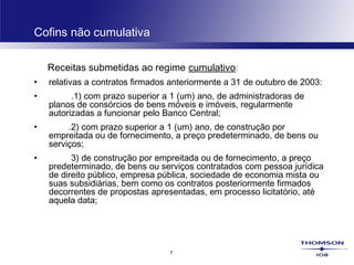 7
Cofins não cumulativa
Receitas submetidas ao regime cumulativo:
• relativas a contratos firmados anteriormente a 31 de outubro de 2003:
• .1) com prazo superior a 1 (um) ano, de administradoras de
planos de consórcios de bens móveis e imóveis, regularmente
autorizadas a funcionar pelo Banco Central;
•         .2) com prazo superior a 1 (um) ano, de construção por
empreitada ou de fornecimento, a preço predeterminado, de bens ou
serviços;
•         3) de construção por empreitada ou de fornecimento, a preço
predeterminado, de bens ou serviços contratados com pessoa jurídica
de direito público, empresa pública, sociedade de economia mista ou
suas subsidiárias, bem como os contratos posteriormente firmados
decorrentes de propostas apresentadas, em processo licitatório, até
aquela data;
 