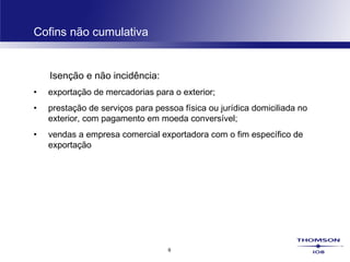 9
Cofins não cumulativa
Isenção e não incidência:
• exportação de mercadorias para o exterior;
• prestação de serviços para pessoa física ou jurídica domiciliada no
exterior, com pagamento em moeda conversível;
• vendas a empresa comercial exportadora com o fim específico de
exportação
 