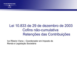 Lei 10.833 de 29 de dezembro de 2003
Cofins não-cumulativa
Retenções das Contribuições
Ivo Ribeiro Viana – Coordenador em Imposto de
Renda e Legislação Societária
 