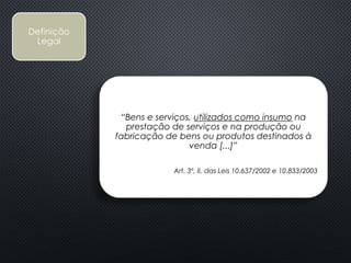 Definição
Legal
“Bens e serviços, utilizados como insumo na
prestação de serviços e na produção ou
fabricação de bens ou produtos destinados à
venda [...]”
Art. 3º, II, das Leis 10.637/2002 e 10.833/2003
 
