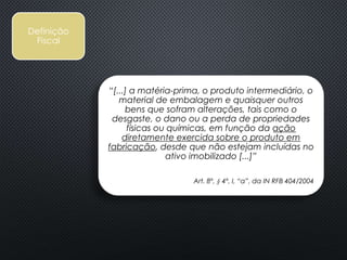 “[...] a matéria-prima, o produto intermediário, o
material de embalagem e quaisquer outros
bens que sofram alterações, tais como o
desgaste, o dano ou a perda de propriedades
físicas ou químicas, em função da ação
diretamente exercida sobre o produto em
fabricação, desde que não estejam incluídas no
ativo imobilizado [...]”
Art. 8º, § 4º, I, “a”, da IN RFB 404/2004
Definição
Fiscal
 
