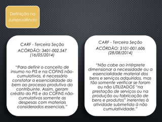 CARF - Terceira Seção
ACÓRDÃO: 3401-002.547
(16/05/2014)
“Para definir o conceito de
insumo no PIS e na COFINS não-
cumulativos, é necessário
constatar a essencialidade do
bem ao processo produtivo do
contribuinte. Assim, geram
crédito do PIS e da COFINS não-
cumulativos somente as
despesas com materiais
considerados essenciais.”
Definição
Fiscal
Definição na
Jurisprudência
CARF - Terceira Seção
ACÓRDÃO: 3101-001.606
(28/08/2014)
“Não cabe ao intérprete
dimensionar a necessidade ou a
essencialidade material dos
bens e serviços adquiridos, mas
tão somente verificar se foram
ou não UTILIZADOS “na
prestação de serviços ou na
produção ou fabricação de
bens e produtos” inerentes à
atividade submetida à não
cumulatividade.”
 