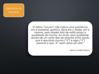 Definição
Fiscal
Definição na
Jurisprudência
Definição na
Doutrina
O termo “insumo” não indica uma substância
em si (material, química, física etc.). Nada, em si
mesmo, pelo simples fato de existir possui a
qualidade de insumo. Ao revés, essa qualidade
resulta de um certo tipo de relação entre aquilo
que é reputado insumo (“X”) e algo (“Y”)
perante o que “X” assim deve ser visto”
Marco Aurélio Greco
 