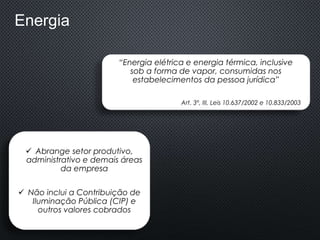 Energia
“Energia elétrica e energia térmica, inclusive
sob a forma de vapor, consumidas nos
estabelecimentos da pessoa jurídica”
Art. 3º, III, Leis 10.637/2002 e 10.833/2003
 Abrange setor produtivo,
administrativo e demais áreas
da empresa
 Não inclui a Contribuição de
Iluminação Pública (CIP) e
outros valores cobrados
 