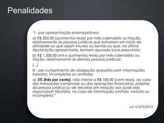 “I - por apresentação extemporânea:
a) R$ 500,00 (quinhentos reais) por mês-calendário ou fração,
relativamente às pessoas jurídicas que estiverem em início de
atividade ou que sejam imunes ou isentas ou que, na última
declaração apresentada, tenham apurado lucro presumido;
b) R$ 1.500,00 (mil e quinhentos reais) por mês-calendário ou
fração, relativamente às demais pessoas jurídicas;
[...]
III - por cumprimento de obrigação acessória com informações
inexatas, incompletas ou omitidas:
a) 3% (três por cento), não inferior a R$ 100,00 (cem reais), do valor
das transações comerciais ou das operações financeiras, próprias
da pessoa jurídica ou de terceiros em relação aos quais seja
responsável tributário, no caso de informação omitida, inexata ou
incompleta;”
Lei 12.873/2013
Penalidades
 