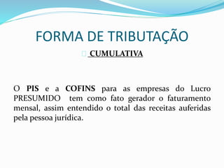 FORMA DE TRIBUTAÇÃO 
CUMULATIVA 
O PIS e a COFINS para as empresas do Lucro 
PRESUMIDO tem como fato gerador o faturamento 
mensal, assim entendido o total das receitas auferidas 
pela pessoa jurídica. 
 