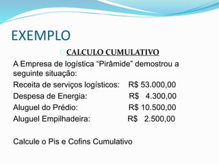EXEMPLO 
CALCULO CUMULATIVO 
A Empresa de logística “Pirâmide” demostrou a 
seguinte situação: 
Receita de serviços logísticos: R$ 53.000,00 
Despesa de Energia: R$ 4.300,00 
Aluguel do Prédio: R$ 10.500,00 
Aluguel Empilhadeira: R$ 2.500,00 
Calcule o Pis e Cofins Cumulativo 
 