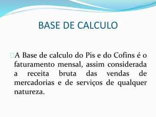 BASE DE CALCULO 
A Base de calculo do Pis e do Cofins é o 
faturamento mensal, assim considerada 
a receita bruta das vendas de 
mercadorias e de serviços de qualquer 
natureza. 
 