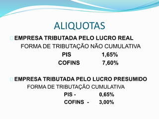 ALIQUOTAS 
EMPRESA TRIBUTADA PELO LUCRO REAL 
FORMA DE TRIBUTAÇÃO NÃO CUMULATIVA 
PIS 1,65% 
COFINS 7,60% 
EMPRESA TRIBUTADA PELO LUCRO PRESUMIDO 
FORMA DE TRIBUTAÇÃO CUMULATIVA 
PIS - 0,65% 
COFINS - 3,00% 
 