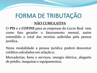 FORMA DE TRIBUTAÇÃO 
NÃO CUMULATIVA 
O PIS e a COFINS para as empresas do Lucro Real tem 
como fato gerador o faturamento mensal, assim 
entendido o total das receitas auferidas pela pessoa 
jurídica. 
Nesta modalidade a pessoa jurídica poderá descontar 
créditos calculados em relação a: 
Mercadorias, bens e serviços, energia elétrica, aluguéis 
de prédio, maquinas e equipamentos. 
 