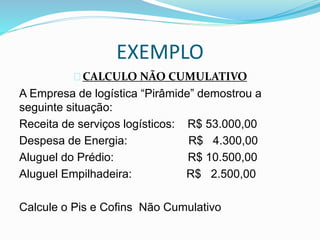 EXEMPLO 
CALCULO NÃO CUMULATIVO 
A Empresa de logística “Pirâmide” demostrou a 
seguinte situação: 
Receita de serviços logísticos: R$ 53.000,00 
Despesa de Energia: R$ 4.300,00 
Aluguel do Prédio: R$ 10.500,00 
Aluguel Empilhadeira: R$ 2.500,00 
Calcule o Pis e Cofins Não Cumulativo 
 