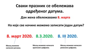 Сваки празник се обележава
одређеног датума.
Дан жена обележавамо 8. марта
На које све начине можемо записати један датум?
8. март 2020. 8.3.2020. 8. III 2020.
Месец можемо
написати речима.
Месец можемо написати
арапским цифрама.
Месец можемо написати
римским цифрама.
 