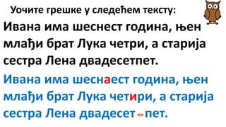 Уочите грешке у следећем тексту:
Ивана има шеснест година, њен
млађи брат Лука четри, а старија
сестра Лена двадесетпет.
Ивана има шеснаест година, њен
млађи брат Лука четири, а старија
сестра Лена двадесет пет.
 