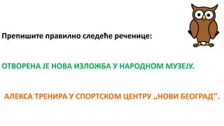 Препишите правилно следеће реченице:
ОТВОРЕНА ЈЕ НОВА ИЗЛОЖБА У НАРОДНОМ МУЗЕЈУ.
АЛЕКСА ТРЕНИРА У СПОРТСКОМ ЦЕНТРУ „НОВИ БЕОГРАД”.
 