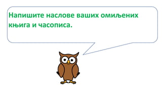 Напишите наслове ваших омиљених
књига и часописа.
 