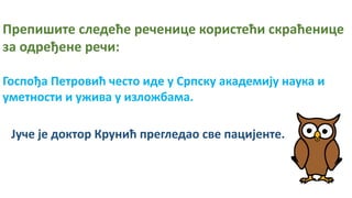 Препишите следеће реченице користећи скраћенице
за одређене речи:
Госпођа Петровић често иде у Српску академију наука и
уметности и ужива у изложбама.
Јуче је доктор Крунић прегледао све пацијенте.
 