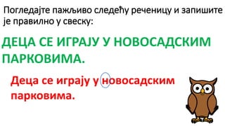 Погледајте пажљиво следећу реченицу и запишите
је правилно у свеску:
ДЕЦА СЕ ИГРАЈУ У НОВОСАДСКИМ
ПАРКОВИМА.
Деца се играју у новосадским
парковима.
 