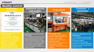 www.pisengroup.com + 400-088-9898
Quality control
Perfect the perfection is the
key to success
① Ensuring every detail of
manufacturing and marketing
activities to its best. To attract
consumers, is to perfect the
perfection, to secure the
position in competitions.
② Ensuring quality only
increases, to exceed ever-
changing consumer need.
Perfect the
perfection
Consumer satisfaction as the
ultimate goal
① The beginning of all business
actions is the full understanding
of consumer needs
② The end of all business
activities is consumer satisfaction
every consumer’s concern has to
be taken care of.
Consumer‘s
satisfaction
Implement success with quality
as the spirit
① A company survives because of
quality, expands because of quality,
strengthened because of quality,
wins the market because of quality.
② We will serve consumers until the
end, to make our brand reputable,
to make them feel supported, to
bring them affordable, reliable, and
lovable products.
Implement success
with quality
Always forge ahead
① By adapting ‘forge ahead’ as
the motto, PISEN determines to
innovate in every step of
management, to continuously
improve the system.
② All members participate in the
improvement, to further
accomplish ‘standardization’ and
‘validation’.
Forge ahead
 
