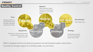 www.pisengroup.com + 400-088-9898
Quality Control Material
National leading material
supply with well-developed
management and monitor
system
Environment
Clean, Bright, Clear
Equipment
More than 10 modern fully automated
production lines and world—class
machines and tests
Strategy
Standardized production
line with well-developed
quality control system
Professional R&D and
industrial design teams
with highly competitive
experiences and skills.
Team
PISEN is equipped with the most advanced equipment and well-developed quality control system
To provide the strongest support for controlling quality, cost and timing.
 