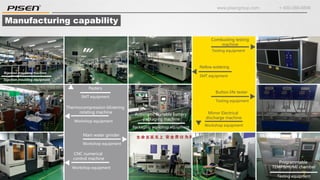 www.pisengroup.com + 400-088-9898
Testing equipment
Programmable
TEMP&HUMI chamber
Injection moulding equipment
Injection moulding machine
SMT equipment
Pasters
Workshop equipment
Thermocompression blistering
rotating machine
Workshop equipment
CNC numerical
control machine
Workshop equipment
Main water grinder
SMT equipment
Reflow soldering
Testing equipment
Combusting testing
machine
Workshop equipment
Mirror Electrical
discharge machine
Testing equipment
Button life tester
Packaging workshop equipment
Automatic Portable battery
packaging machine
Manufacturing capability
 