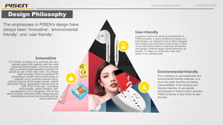www.pisengroup.com + 400-088-9898
Design Philosophy
Consumer need is the centre of development of
PISEN products. In terms of delivering values and
technologies, our designers and product managers
have always put consumers in their minds, to think
on the side of this market, to use their sensitivities
and senses. What the target market demands, we
provide. To make our consumers’ lives nicer,
easier, is our ultimate goal.
User-friendly
For a company to use sustainable and
environmental-friendly materials, is to
show the public that they are taking
responsibilities. From choosing eco-
friendly materials, to use special
technologies to reduce carbon emission,
PISEN is always a step further to take
the lead.
Environmental-friendly
For PISEN, to design is to combine the very
delicate side of art together with the most
advanced technologies, and thus become
able to present those exquisite products for
people to use in their daily lives. Our design
team consider not the importance of
presenting a certain kind of technology or
material, but to carefully analyse socio-
cultural features of the target market, market
demands, timing, geographic features and so
forth. Only in this way, innovative
technologies, artistic designs, self-
actualizations of our designers, and all the
other romantic elements within designing and
developing a product can be perceived by
more customers.
Innovative
The emphasises in PISEN’s design have
always been ‘innovative’, ‘environmental
friendly’, and ‘user friendly’.
 