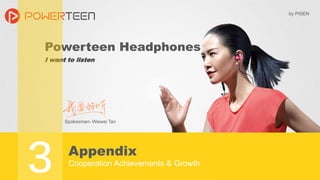 Powerteen Headphones
I want to listen
Appendix
Cooperation Achievements & Growth
Spokesman- Weiwei Tan
by PISEN
3
 