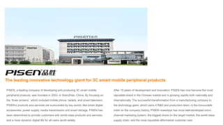 PISEN, a leading company of developing and producing 3C smart mobile
peripheral products, was founded in 2003, in ShenZhen, China. By focusing on
the ‘three screens’, which included mobile phone, tablets, and smart television,
PISEN’s products and services are surrounded by key words, like smart digital
accessories, power supply, media transmission and smart storage. PISEN has
been determined to provide customers with world-class products and services,
and a more dynamic digital life for all users world widely.
The leading innovative technology giant for 3C smart mobile peripheral products
After 15 years of development and innovation, PISEN has now become the most
reputable brand in the Chinese market and is growing rapidly both nationally and
internationally. The successful transformation from a manufacturing company to
the technology giant, which owns it R&D and production team, is the honourable
mark on the company history. PISEN nowadays has most well-developed omni-
channel marketing system, the biggest share on the target market, the world-class
supply chain, and the most reputable aftermarket customer care
 