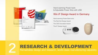 RESEARCH & DEVELOPMENT
Remarkable design and research, world-class manufacturing capability
Hand warming Power bank
& Adjustable Power Strip with USB
Win iF Design Award in Germany
Hand warming Power Bank wins
The Red Dot Design Award
The CES Innovation Award
The iF Design Award
2
 