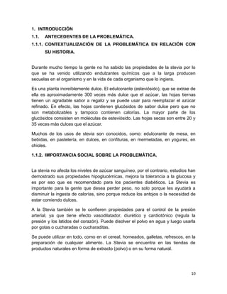 1. INTRODUCCIÓN
1.1.

ANTECEDENTES DE LA PROBLEMÁTICA.

1.1.1. CONTEXTUALIZACIÓN DE LA PROBLEMÁTICA EN RELACIÓN CON
SU HISTORIA.

Durante mucho tiempo la gente no ha sabido las propiedades de la stevia por lo
que se ha venido utilizando endulzantes químicos que a la larga producen
secuelas en el organismo y en la vida de cada organismo que lo ingiera.
Es una planta increíblemente dulce. El edulcorante (esteviósido), que se extrae de
ella es aproximadamente 300 veces más dulce que el azúcar, las hojas tiernas
tienen un agradable sabor a regaliz y se puede usar para reemplazar el azúcar
refinado. En efecto, las hojas contienen glucósidos de sabor dulce pero que no
son metabolizables y tampoco contienen calorías. La mayor parte de los
glucósidos consisten en moléculas de esteviósido. Las hojas secas son entre 20 y
35 veces más dulces que el azúcar.
Muchos de los usos de stevia son conocidos, como: edulcorante de mesa, en
bebidas, en pastelería, en dulces, en confituras, en mermeladas, en yogures, en
chicles.
1.1.2. IMPORTANCIA SOCIAL SOBRE LA PROBLEMÁTICA.

La stevia no afecta los niveles de azúcar sanguíneo, por el contrario, estudios han
demostrado sus propiedades hipoglucémicas, mejora la tolerancia a la glucosa y
es por eso que es recomendado para los pacientes diabéticos. La Stevia es
importante para la gente que desea perder peso, no solo porque les ayudará a
disminuir la ingesta de calorías, sino porque reduce los antojos o la necesidad de
estar comiendo dulces.
A la Stevia también se le confieren propiedades para el control de la presión
arterial, ya que tiene efecto vasodilatador, diurético y cardiotónico (regula la
presión y los latidos del corazón). Puede disolver el polvo en agua y luego usarla
por gotas o cucharadas o cucharaditas.
Se puede utilizar en todo, como en el cereal, horneados, galletas, refrescos, en la
preparación de cualquier alimento. La Stevia se encuentra en las tiendas de
productos naturales en forma de extracto (polvo) o en su forma natural.

10

 