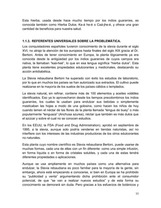 Esta hierba, usada desde hace mucho tiempo por los indios guaraníes, es
conocida también como Hierba Dulce, Ka-á he-é o Caá-jhe-é, y ofrece una gran
cantidad de beneficios para nuestra salud.

1.1.3. REFERENTES UNIVERSALES SOBRE LA PROBLEMÁTICA.
Los conquistadores españoles tuvieron conocimiento de la stevia durante el siglo
XVI, no atrajo la atención de los europeos hasta finales del siglo XIX gracia al Dr.
Bertoni. Antes de tener conocimiento en Europa, la planta lógicamente ya era
conocida desde la antigüedad por los indios guaraníes de cuyos campos era
nativa, la llamaban “kaá-heé”, lo que en esa lengua significa “hierba dulce”. Esta
planta tiene excelentes propiedades edulcorantes y medicinales, destacando su
acción antidiabética.
La Stevia rebaudiana Bertoni ha superado con éxito los estudios de laboratorio,
por lo que en muchos los países se han autorizado sus extractos. El cultivo puede
realizarse en la mayoría de los suelos de los países cálidos o templados.
La stevia natural, sin refinar, contiene más de 100 elementos y aceites volátiles
identificados. Eso ya lo aprovecharon desde los tiempos precolombinos los indios
guaraníes, los cuales la usaban para endulzar sus bebidas o simplemente
masticaban las hojas a modo de una golosina, como hacen los niños de hoy
cuando lamen el néctar de las flores de la planta llamada “lengua de buey” o más
popularmente “lenguaza” (Anchusa azurea), néctar que también es más dulce que
el azúcar y sobre el cual no se conocen estudios.
En los EEUU, la FDA (Food and Drug Administration), aprobó en septiembre de
1995, a la stevia, aunque solo podría venderse en tiendas naturistas, así no
interfiere con los intereses de las industrias productoras de los otros edulcorantes
no naturales.
Esta planta cuyo nombre científico es Stevia rebaudiana Bertoni, puede usarse de
muchas formas, cada una de ellas con un fin diferente: como una simple infusión,
en forma líquida o en forma de cristales solubles, y cada una de estas tendrá
diferentes propiedades o aplicaciones.
Aunque se usa ampliamente en muchos países como una alternativa para
endulzar, la Stevia rebaudiana es poco familiar para la mayoría de la gente, sin
embargo, ahora está empezando a conocerse, sí bien en Europa se ha prohibido
su “publicidad y venta” argumentando dicha prohibición ante el consumidor
potencial, de que “se van a realizar nuevos estudios” y de esta forma su
conocimiento se demorará sin duda. Pero gracias a los esfuerzos de botánicos y
11

 