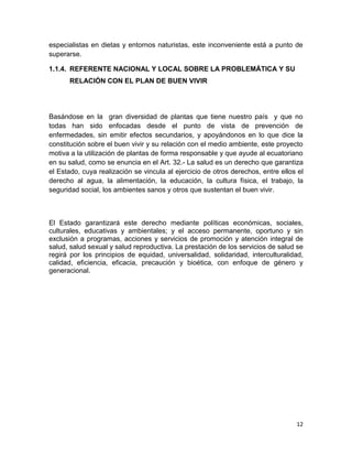 especialistas en dietas y entornos naturistas, este inconveniente está a punto de
superarse.
1.1.4. REFERENTE NACIONAL Y LOCAL SOBRE LA PROBLEMÁTICA Y SU
RELACIÓN CON EL PLAN DE BUEN VIVIR

Basándose en la gran diversidad de plantas que tiene nuestro país y que no
todas han sido enfocadas desde el punto de vista de prevención de
enfermedades, sin emitir efectos secundarios, y apoyándonos en lo que dice la
constitución sobre el buen vivir y su relación con el medio ambiente, este proyecto
motiva a la utilización de plantas de forma responsable y que ayude al ecuatoriano
en su salud, como se enuncia en el Art. 32.- La salud es un derecho que garantiza
el Estado, cuya realización se vincula al ejercicio de otros derechos, entre ellos el
derecho al agua, la alimentación, la educación, la cultura física, el trabajo, la
seguridad social, los ambientes sanos y otros que sustentan el buen vivir.

El Estado garantizará este derecho mediante políticas económicas, sociales,
culturales, educativas y ambientales; y el acceso permanente, oportuno y sin
exclusión a programas, acciones y servicios de promoción y atención integral de
salud, salud sexual y salud reproductiva. La prestación de los servicios de salud se
regirá por los principios de equidad, universalidad, solidaridad, interculturalidad,
calidad, eficiencia, eficacia, precaución y bioética, con enfoque de género y
generacional.

12

 