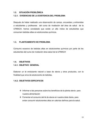 1.2.

SITUACIÓN PROBLÉMICA

1.2.1. EVIDENCIAS DE LA EXISTENCIA DEL PROBLEMA

Después de haber realizado una observación de campo, encuestas y entrevistas
a estudiantes y profesores

del curso de nivelación del área de salud

de la

UTMACH, hemos constatado que existe un alto índice de estudiantes que
consumen bebidas altas en edulcorantes químicos.

1.3.

PLANTEAMIENTO DE PROBLEMA

Consumo excesivo de bebidas altas en edulcorantes químicos por parte de los
estudiantes del curso de nivelación área salud de la UTMACH

1.4.

OBJETIVOS

1.4.1. OBJETIVO GENERAL

Elaborar un té endulzante natural a base de stevia y otros productos, con la
finalidad que sirva de edulcorante de bebidas.
1.4.2. OBJETIVOS ESPECIFICOS

 Informar a las personas sobre los beneficios de la planta stevia para
nuestra alimentación
 Fomentar el consumo del té de stevia en nuestra dieta diaria, para
evitar consumir edulcorantes altos en calorías dañinos para la salud.

13

 